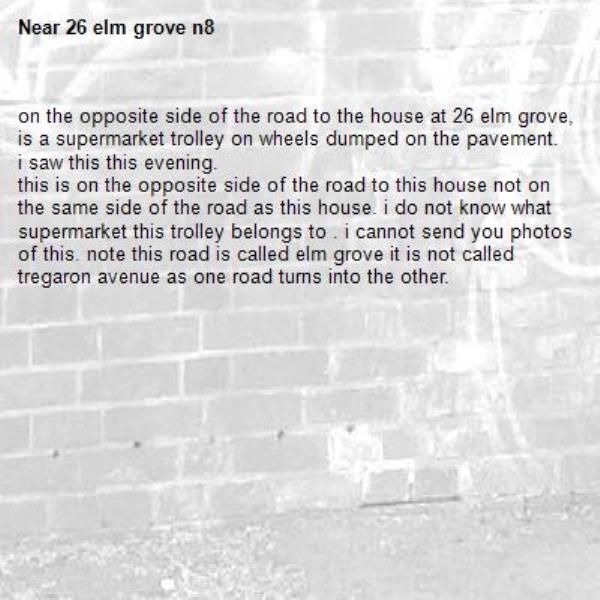 on the opposite side of the road to the house at 26 elm grove, is a supermarket trolley on wheels dumped on the pavement. i saw this this evening.
this is on the opposite side of the road to this house not on the same side of the road as this house. i do not know what supermarket this trolley belongs to . i cannot send you photos of this. note this road is called elm grove it is not called tregaron avenue as one road turns into the other.-26 elm grove n8