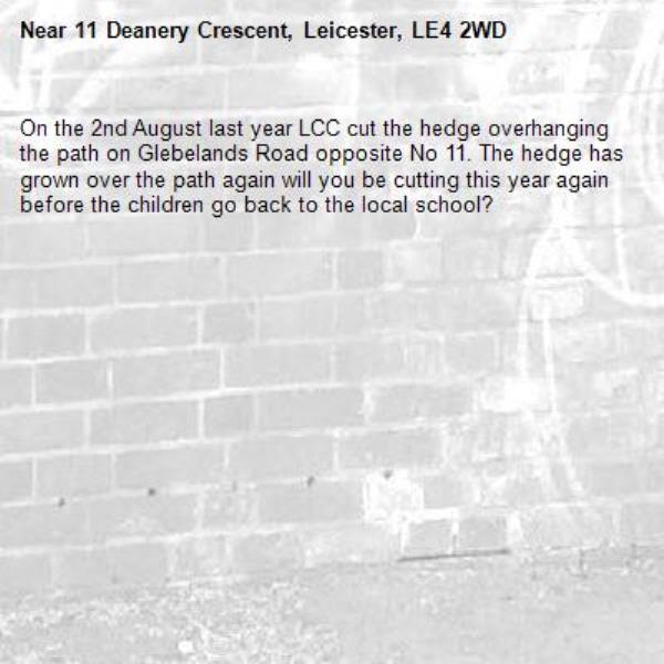 On the 2nd August last year LCC cut the hedge overhanging the path on Glebelands Road opposite No 11. The hedge has grown over the path again will you be cutting this year again before the children go back to the local school?-11 Deanery Crescent, Leicester, LE4 2WD