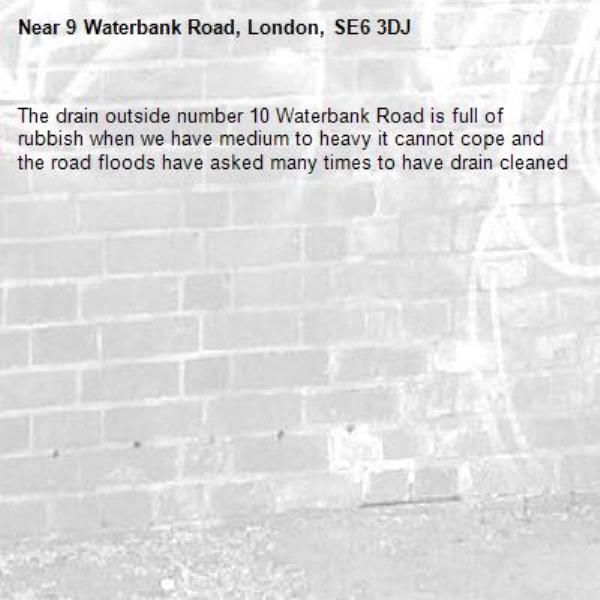 The drain outside number 10 Waterbank Road is full of rubbish when we have medium to heavy it cannot cope and the road floods have asked many times to have drain cleaned-9 Waterbank Road, London, SE6 3DJ