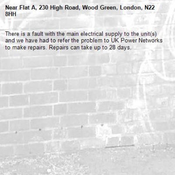There is a fault with the main electrical supply to the unit(s) and we have had to refer the problem to UK Power Networks to make repairs. Repairs can take up to 28 days.-Flat A, 230 High Road, Wood Green, London, N22 8HH