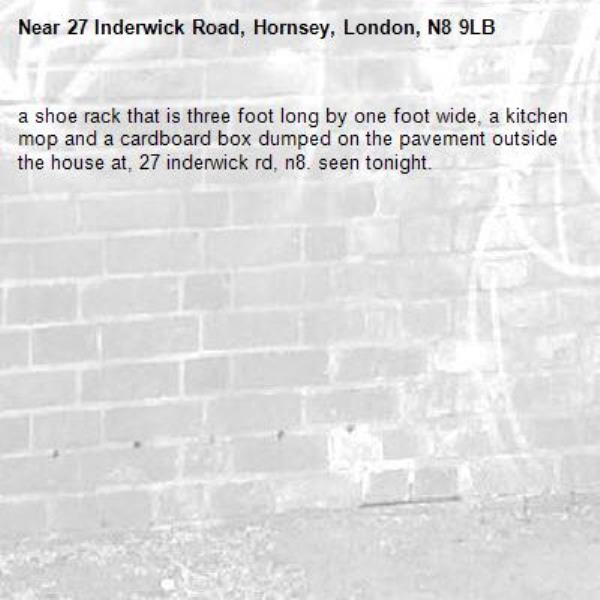a shoe rack that is three foot long by one foot wide, a kitchen mop and a cardboard box dumped on the pavement outside the house at, 27 inderwick rd, n8. seen tonight. -27 Inderwick Road, Hornsey, London, N8 9LB