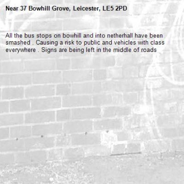 All the bus stops on bowhill and into netherhall have been smashed . Causing a risk to public and vehicles with class everywhere . Signs are being left in the middle of roads -37 Bowhill Grove, Leicester, LE5 2PD