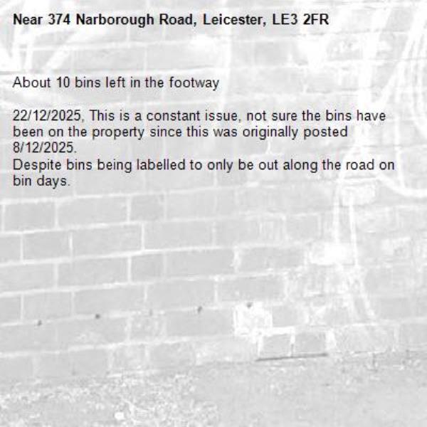 About 10 bins left in the footway

22/12/2025, This is a constant issue, not sure the bins have been on the property since this was originally posted 8/12/2025.
Despite bins being labelled to only be out along the road on bin days.
-374 Narborough Road, Leicester, LE3 2FR