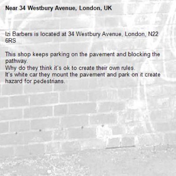 Izi Barbers is located at 34 Westbury Avenue, London, N22 6RS

This shop keeps parking on the pavement and blocking the pathway. 
Why do they think it’s ok to create their own rules. 
It’s white car they mount the pavement and park on it create hazard for pedestrians. -34 Westbury Avenue, London, UK