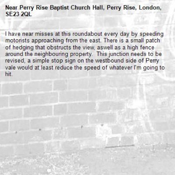 I have near misses at this roundabout every day by speeding motorists approaching from the east. There is a small patch of hedging that obstructs the view, aswell as a high fence around the neighbouring property.  This junction needs to be revised, a simple stop sign on the westbound side of Perry vale would at least reduce the speed of whatever I'm going to hit.-Perry Rise Baptist Church Hall, Perry Rise, London, SE23 2QL