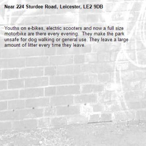 Youths on e-bikes, electric scooters and now a full size motorbike are there every evening.  They make the park unsafe for dog walking or general use. They leave a large amount of litter every time they leave. 
-224 Sturdee Road, Leicester, LE2 9DB