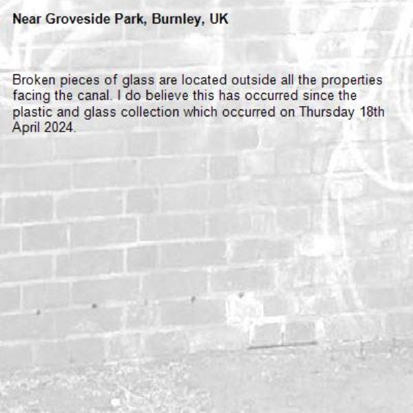 Broken pieces of glass are located outside all the properties facing the canal. I do believe this has occurred since the plastic and glass collection which occurred on Thursday 18th April 2024.-Groveside Park, Burnley, UK