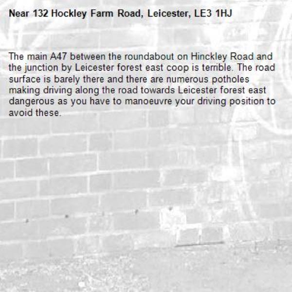 The main A47 between the roundabout on Hinckley Road and the junction by Leicester forest east coop is terrible. The road surface is barely there and there are numerous potholes making driving along the road towards Leicester forest east dangerous as you have to manoeuvre your driving position to avoid these. -132 Hockley Farm Road, Leicester, LE3 1HJ