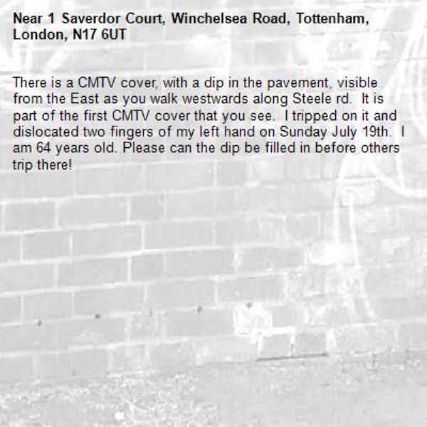 There is a CMTV cover, with a dip in the pavement, visible from the East as you walk westwards along Steele rd.  It is part of the first CMTV cover that you see.  I tripped on it and dislocated two fingers of my left hand on Sunday July 19th.  I am 64 years old. Please can the dip be filled in before others trip there!-1 Saverdor Court, Winchelsea Road, Tottenham, London, N17 6UT