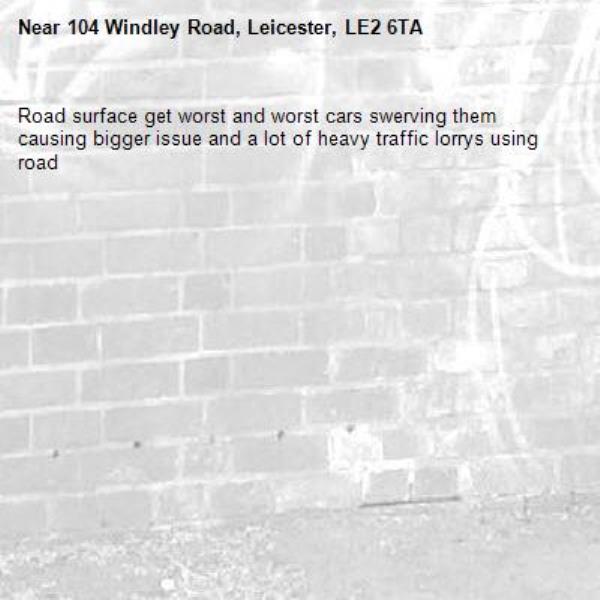 Road surface get worst and worst cars swerving them causing bigger issue and a lot of heavy traffic lorrys using road -104 Windley Road, Leicester, LE2 6TA