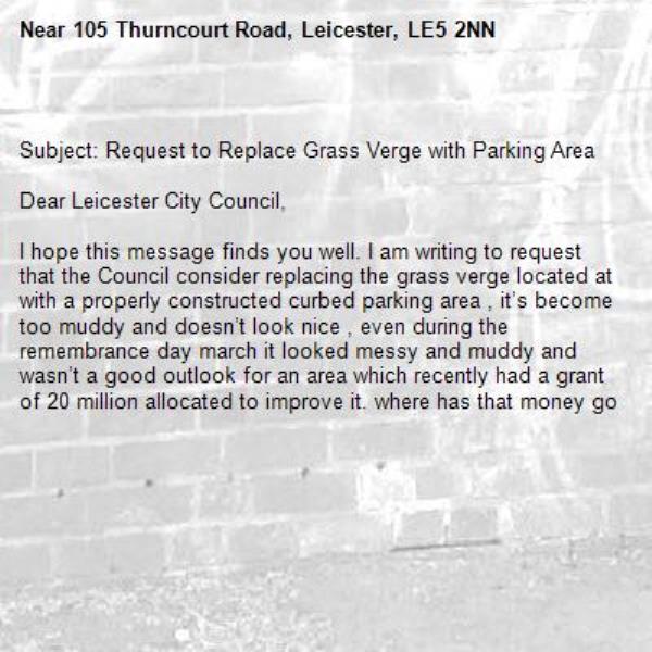 
Subject: Request to Replace Grass Verge with Parking Area

Dear Leicester City Council,

I hope this message finds you well. I am writing to request that the Council consider replacing the grass verge located at with a properly constructed curbed parking area , it’s become too muddy and doesn’t look nice , even during the remembrance day march it looked messy and muddy and wasn’t a good outlook for an area which recently had a grant of 20 million allocated to improve it. where has that money go-105 Thurncourt Road, Leicester, LE5 2NN