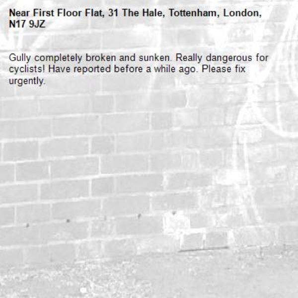 Gully completely broken and sunken. Really dangerous for cyclists! Have reported before a while ago. Please fix urgently. -First Floor Flat, 31 The Hale, Tottenham, London, N17 9JZ