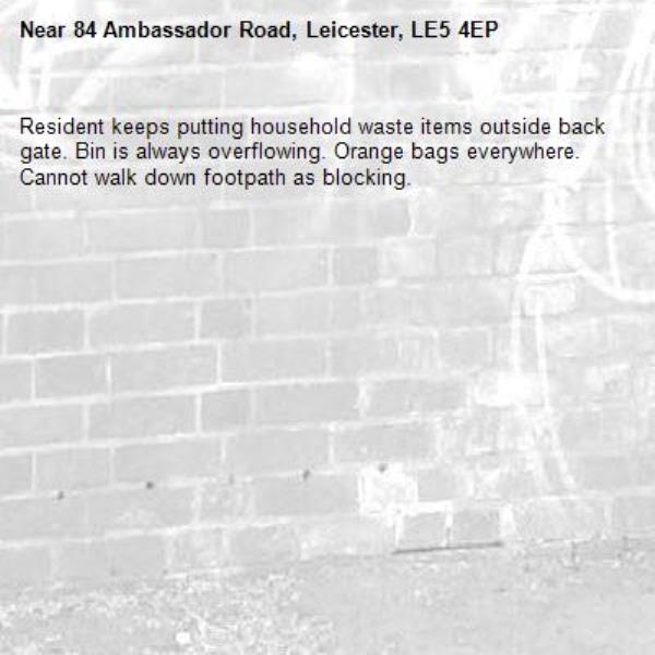 Resident keeps putting household waste items outside back gate. Bin is always overflowing. Orange bags everywhere. Cannot walk down footpath as blocking.-84 Ambassador Road, Leicester, LE5 4EP