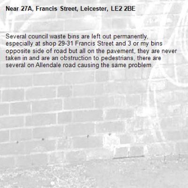 Several council waste bins are left out permanently, especially at shop 29-31 Francis Street and 3 or my bins opposite side of road but all on the pavement, they are never taken in and are an obstruction to pedestrians, there are several on Allendale road causing the same problem.-27A, Francis Street, Leicester, LE2 2BE