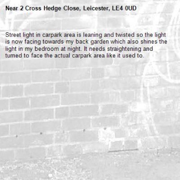 Street light in carpark area is leaning and twisted so the light is now facing towards my back garden which also shines the light in my bedroom at night. It needs straightening and turned to face the actual carpark area like it used to.-2 Cross Hedge Close, Leicester, LE4 0UD