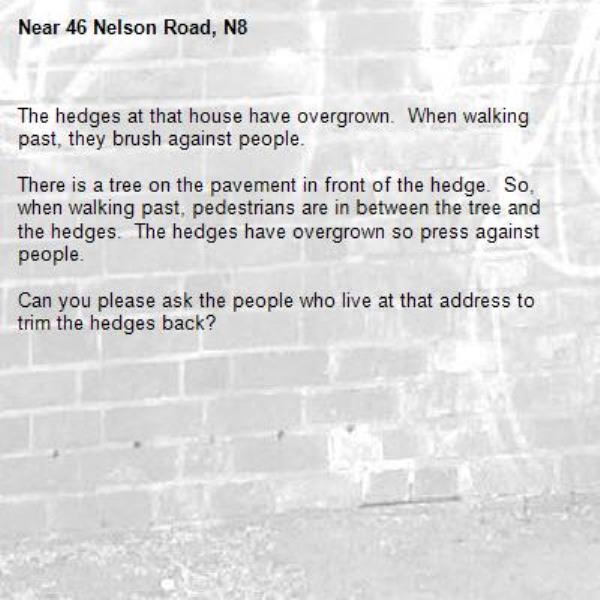 The hedges at that house have overgrown.  When walking past, they brush against people.  

There is a tree on the pavement in front of the hedge.  So, when walking past, pedestrians are in between the tree and the hedges.  The hedges have overgrown so press against people.

Can you please ask the people who live at that address to trim the hedges back?


-46 Nelson Road, N8