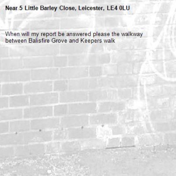 When will my report be answered please the walkway between Balisfire Grove and Keepers walk -5 Little Barley Close, Leicester, LE4 0LU