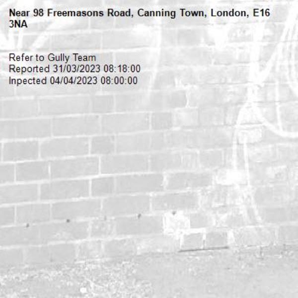 Refer to Gully Team
Reported 31/03/2023 08:18:00
Inpected 04/04/2023 08:00:00-98 Freemasons Road, Canning Town, London, E16 3NA