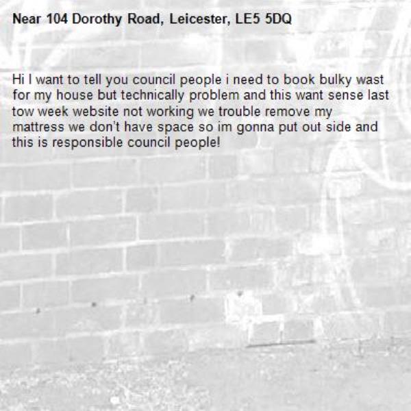 Hi I want to tell you council people i need to book bulky wast for my house but technically problem and this want sense last tow week website not working we trouble remove my mattress we don’t have space so im gonna put out side and this is responsible council people!-104 Dorothy Road, Leicester, LE5 5DQ
