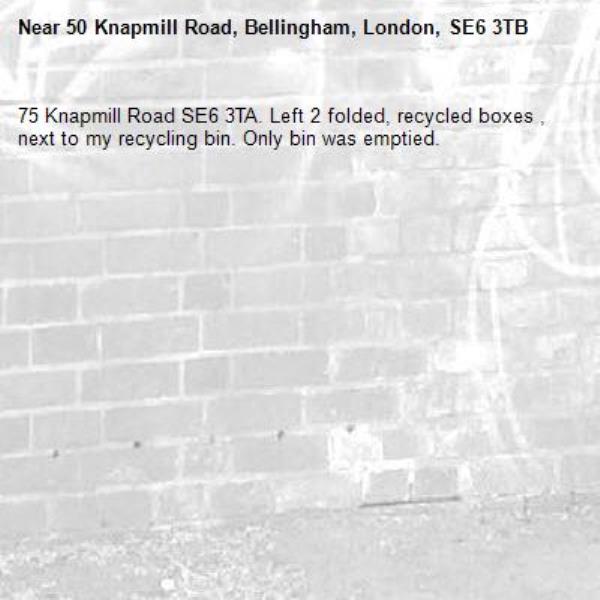 75 Knapmill Road SE6 3TA. Left 2 folded, recycled boxes , next to my recycling bin. Only bin was emptied. -50 Knapmill Road, Bellingham, London, SE6 3TB