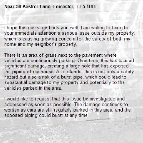 I hope this message finds you well. I am writing to bring to your immediate attention a serious issue outside my property, which is causing growing concern for the safety of both my home and my neighbor's property.

There is an area of grass next to the pavement where vehicles are continuously parking. Over time, this has caused significant damage, creating a large hole that has exposed the piping of my house. As it stands, this is not only a safety hazard but also a risk of a burst pipe, which could lead to substantial damage to my property and potentially to the vehicles parked in the area.

I would like to request that this issue be investigated and addressed as soon as possible. The damage continues to worsen as cars are still regularly parked in this area, and the exposed piping could burst at any time.

Additionally, my neighbor, who is disabled and uses a wheelchair, has reported this issue multiple times. She faces great difficulty accessing her home due to the damage caused by the parked cars. This is further exacerbating the situation and needs immediate attention for her safety and mobility.

I would appreciate it if you could look into this matter urgently and take the necessary steps to prevent any further damage or accidents.

Thank you for your prompt attention to this issue. I look forward to your response and a timely resolution.-58 Kestrel Lane, Leicester, LE5 1BH