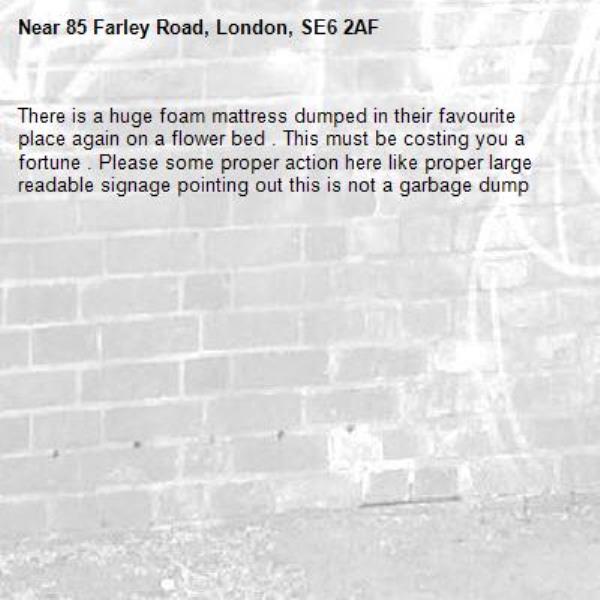 There is a huge foam mattress dumped in their favourite place again on a flower bed . This must be costing you a fortune . Please some proper action here like proper large readable signage pointing out this is not a garbage dump -85 Farley Road, London, SE6 2AF