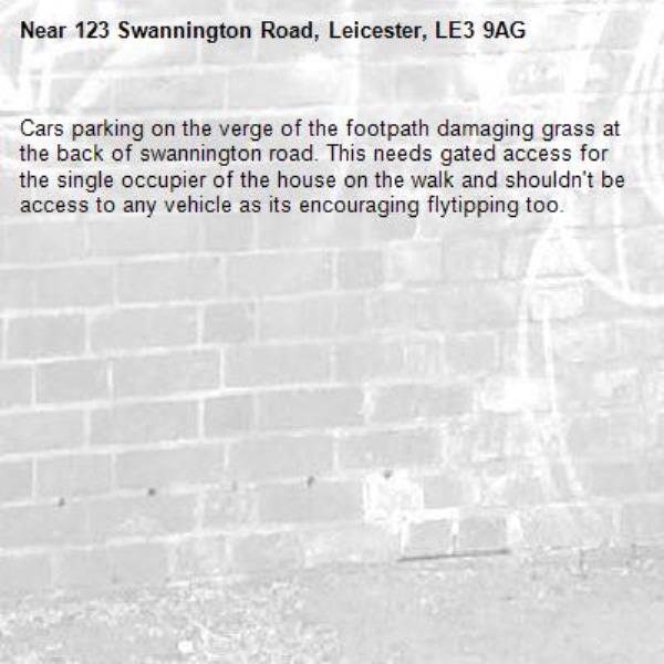 Cars parking on the verge of the footpath damaging grass at the back of swannington road. This needs gated access for the single occupier of the house on the walk and shouldn't be access to any vehicle as its encouraging flytipping too.-123 Swannington Road, Leicester, LE3 9AG