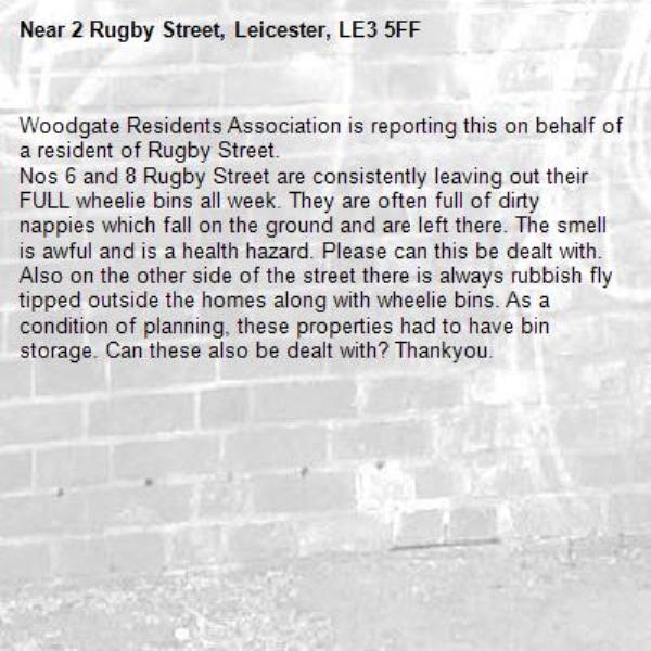 Woodgate Residents Association is reporting this on behalf of a resident of Rugby Street.
Nos 6 and 8 Rugby Street are consistently leaving out their FULL wheelie bins all week. They are often full of dirty nappies which fall on the ground and are left there. The smell is awful and is a health hazard. Please can this be dealt with.
Also on the other side of the street there is always rubbish fly tipped outside the homes along with wheelie bins. As a condition of planning, these properties had to have bin storage. Can these also be dealt with? Thankyou.-2 Rugby Street, Leicester, LE3 5FF