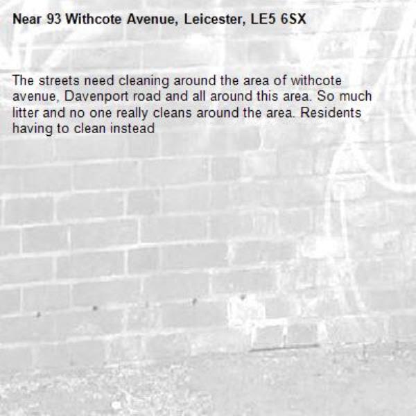 The streets need cleaning around the area of withcote avenue, Davenport road and all around this area. So much litter and no one really cleans around the area. Residents having to clean instead-93 Withcote Avenue, Leicester, LE5 6SX