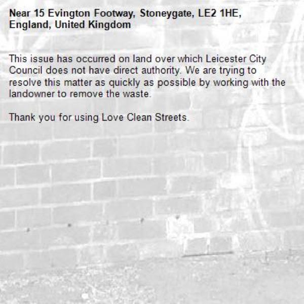 This issue has occurred on land over which Leicester City Council does not have direct authority. We are trying to resolve this matter as quickly as possible by working with the landowner to remove the waste.  

Thank you for using Love Clean Streets.
-15 Evington Footway, Stoneygate, LE2 1HE, England, United Kingdom