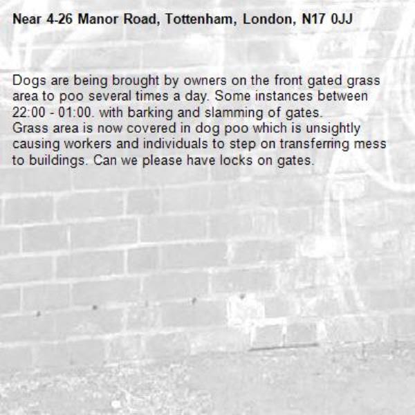 Dogs are being brought by owners on the front gated grass area to poo several times a day. Some instances between 22:00 - 01:00. with barking and slamming of gates.
Grass area is now covered in dog poo which is unsightly causing workers and individuals to step on transferring mess to buildings. Can we please have locks on gates.-4-26 Manor Road, Tottenham, London, N17 0JJ