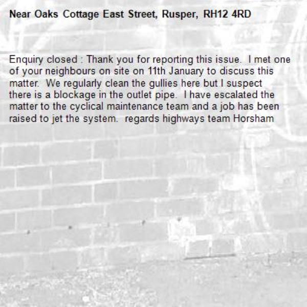 Enquiry closed : Thank you for reporting this issue.  I met one of your neighbours on site on 11th January to discuss this matter.  We regularly clean the gullies here but I suspect there is a blockage in the outlet pipe.  I have escalated the matter to the cyclical maintenance team and a job has been raised to jet the system.  regards highways team Horsham-Oaks Cottage East Street, Rusper, RH12 4RD
