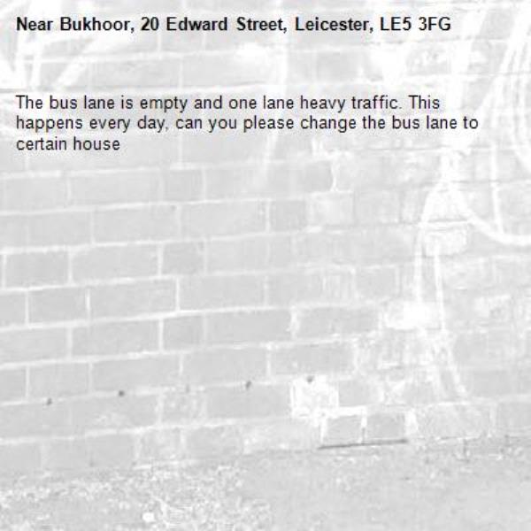 The bus lane is empty and one lane heavy traffic. This happens every day, can you please change the bus lane to certain house-Bukhoor, 20 Edward Street, Leicester, LE5 3FG