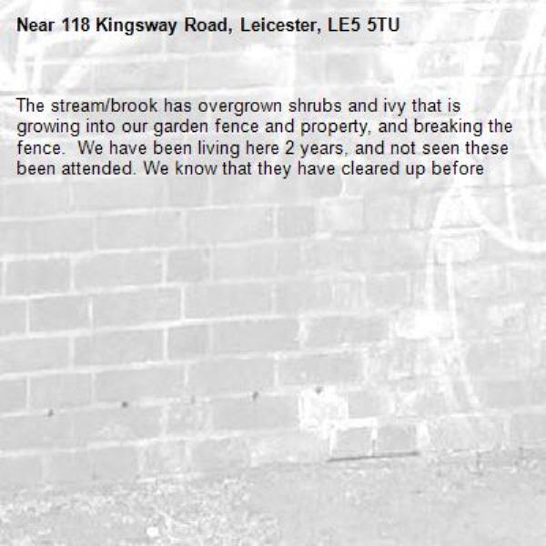 The stream/brook has overgrown shrubs and ivy that is growing into our garden fence and property, and breaking the fence.  We have been living here 2 years, and not seen these been attended. We know that they have cleared up before -118 Kingsway Road, Leicester, LE5 5TU