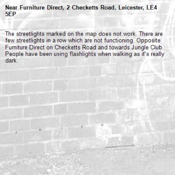 The streetlights marked on the map does not work. There are few streetlights in a row which are not functioning. Opposite Furniture Direct on Checketts Road and towards Jungle Club. People have been using flashlights when walking as it&#39;s really dark.-Furniture Direct, 2 Checketts Road, Leicester, LE4 5EP