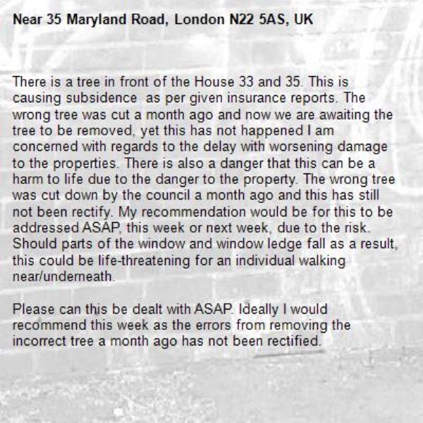 There is a tree in front of the House 33 and 35. This is causing subsidence  as per given insurance reports. The wrong tree was cut a month ago and now we are awaiting the tree to be removed, yet this has not happened I am concerned with regards to the delay with worsening damage to the properties. There is also a danger that this can be a harm to life due to the danger to the property. The wrong tree was cut down by the council a month ago and this has still not been rectify. My recommendation would be for this to be addressed ASAP, this week or next week, due to the risk. Should parts of the window and window ledge fall as a result,  this could be life-threatening for an individual walking near/underneath. 

Please can this be dealt with ASAP. Ideally I would recommend this week as the errors from removing the incorrect tree a month ago has not been rectified. 

Thank you 
Kind Regards 
Nishani 

-35 Maryland Road, London N22 5AS, UK