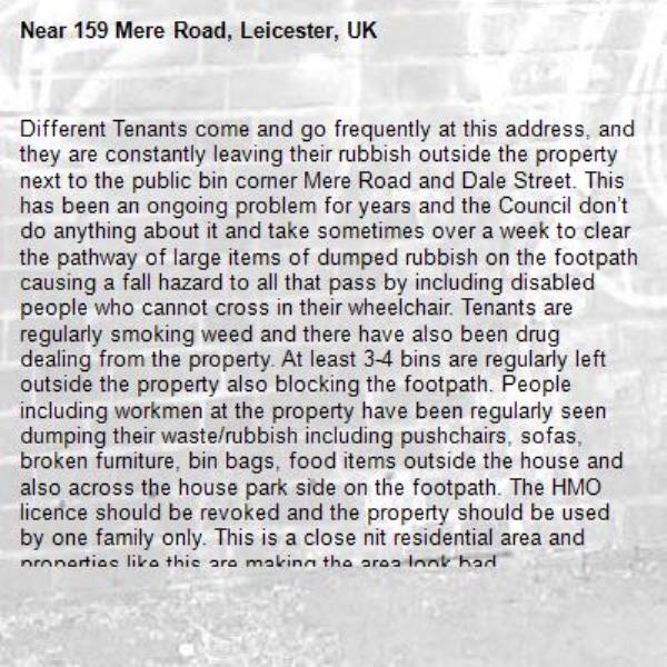 Different Tenants come and go frequently at this address, and they are constantly leaving their rubbish outside the property next to the public bin corner Mere Road and Dale Street. This has been an ongoing problem for years and the Council don’t do anything about it and take sometimes over a week to clear the pathway of large items of dumped rubbish on the footpath causing a fall hazard to all that pass by including disabled people who cannot cross in their wheelchair. Tenants are regularly smoking weed and there have also been drug dealing from the property. At least 3-4 bins are regularly left outside the property also blocking the footpath. People including workmen at the property have been regularly seen dumping their waste/rubbish including pushchairs, sofas, broken furniture, bin bags, food items outside the house and also across the house park side on the footpath. The HMO licence should be revoked and the property should be used by one family only. This is a close nit residential area and properties like this are making the area look bad.-159 Mere Road, Leicester, UK