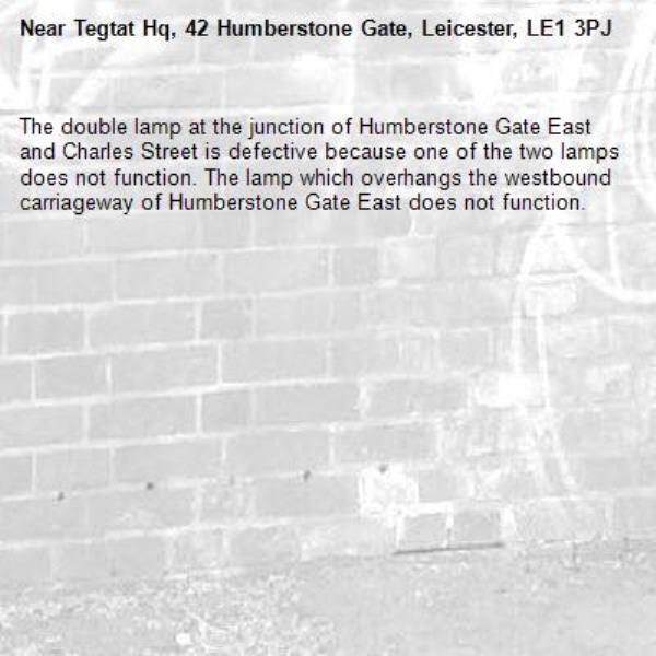 The double lamp at the junction of Humberstone Gate East and Charles Street is defective because one of the two lamps does not function. The lamp which overhangs the westbound carriageway of Humberstone Gate East does not function. -Tegtat Hq, 42 Humberstone Gate, Leicester, LE1 3PJ