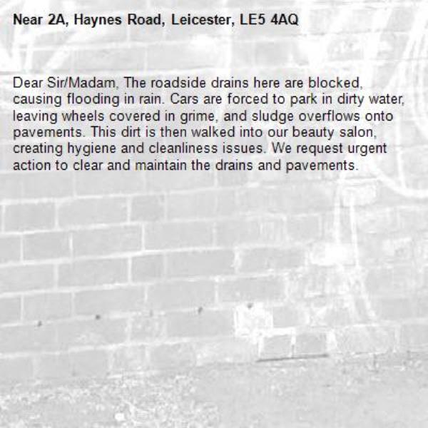 Dear Sir/Madam, The roadside drains here are blocked, causing flooding in rain. Cars are forced to park in dirty water, leaving wheels covered in grime, and sludge overflows onto pavements. This dirt is then walked into our beauty salon, creating hygiene and cleanliness issues. We request urgent action to clear and maintain the drains and pavements.-2A, Haynes Road, Leicester, LE5 4AQ