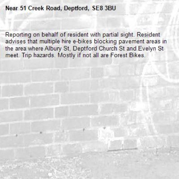 Reporting on behalf of resident with partial sight. Resident advises that multiple hire e-bikes blocking pavement areas in the area where Albury St, Deptford Church St and Evelyn St meet. Trip hazards. Mostly if not all are Forest Bikes.-51 Creek Road, Deptford, SE8 3BU