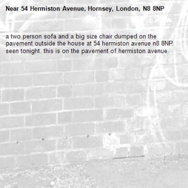 a two person sofa and a big size chair dumped on the pavement outside the house at 54 hermiston avenue n8 8NP. seen tonight. this is on the pavement of hermiston avenue. -54 Hermiston Avenue, Hornsey, London, N8 8NP