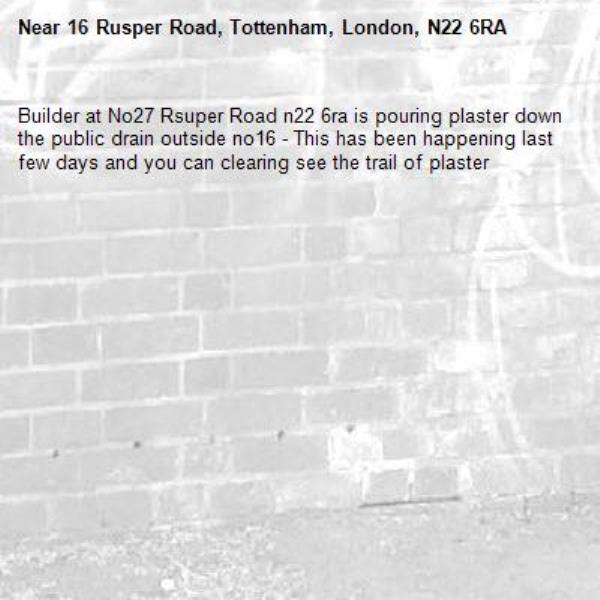 Builder at No27 Rsuper Road n22 6ra is pouring plaster down the public drain outside no16 - This has been happening last few days and you can clearing see the trail of plaster -16 Rusper Road, Tottenham, London, N22 6RA