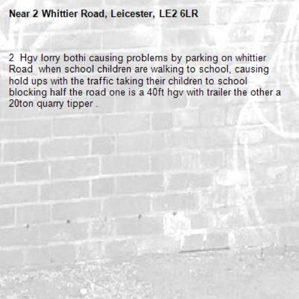 2  Hgv lorry bothi causing problems by parking on whittier Road  when school children are walking to school, causing hold ups with the traffic taking their children to school blocking half the road one is a 40ft hgv with trailer the other a 20ton quarry tipper .-2 Whittier Road, Leicester, LE2 6LR