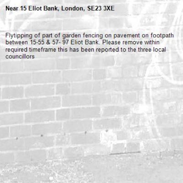 Flytipping of part of garden fencing on pavement on footpath between 15-55 &amp; 57- 97 Eliot Bank. Please remove within required timeframe this has been reported to the three local councillors -15 Eliot Bank, London, SE23 3XE