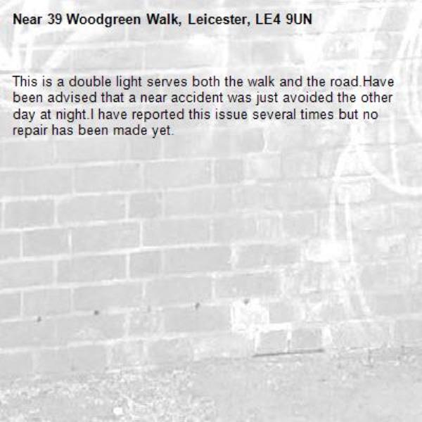 This is a double light serves both the walk and the road.Have been advised that a near accident was just avoided the other day at night.I have reported this issue several times but no repair has been made yet.-39 Woodgreen Walk, Leicester, LE4 9UN