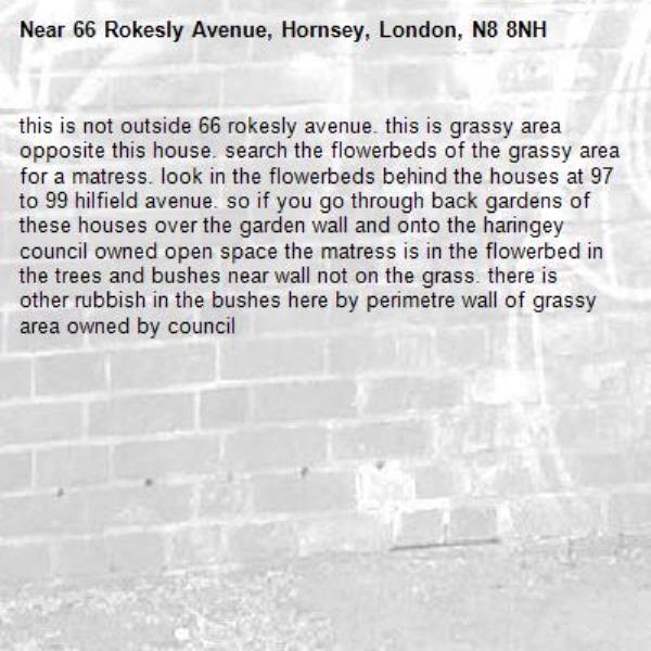this is not outside 66 rokesly avenue. this is grassy area opposite this house. search the flowerbeds of the grassy area for a matress. look in the flowerbeds behind the houses at 97 to 99 hilfield avenue. so if you go through back gardens of these houses over the garden wall and onto the haringey council owned open space the matress is in the flowerbed in the trees and bushes near wall not on the grass. there is other rubbish in the bushes here by perimetre wall of grassy area owned by council -66 Rokesly Avenue, Hornsey, London, N8 8NH
