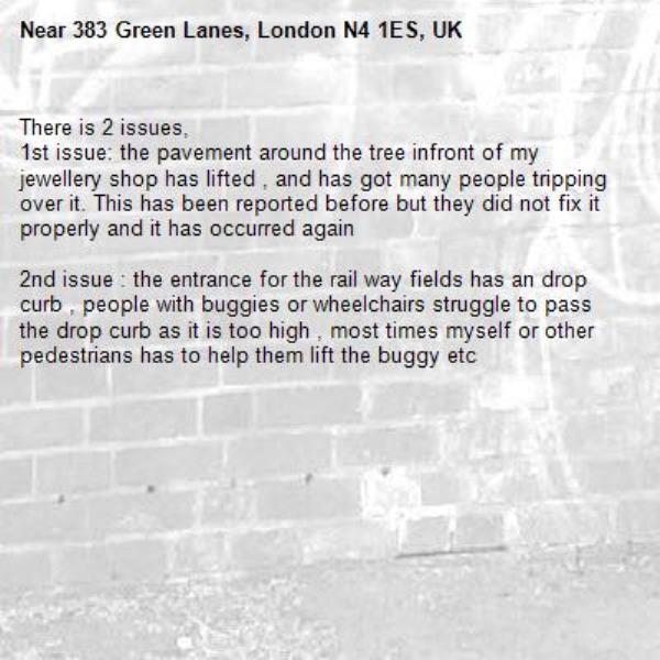 There is 2 issues, 
1st issue: the pavement around the tree infront of my jewellery shop has lifted , and has got many people tripping over it. This has been reported before but they did not fix it properly and it has occurred again

2nd issue : the entrance for the rail way fields has an drop curb , people with buggies or wheelchairs struggle to pass the drop curb as it is too high , most times myself or other pedestrians has to help them lift the buggy etc-383 Green Lanes, London N4 1ES, UK