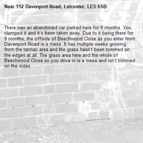 There was an abandoned car parked here for 9 months. You clamped it and it’s been taken away. Due to it being there for 9 months, the offside of Beechwood Close as you enter from Davenport Road is a mess. It has multiple weeks growing from the tarmac area and the grass hasn’t been trimmed on the edges at all. The grass area here and the whole of Beechwood Close as you drive in is a mess and isn’t trimmed on the sides -112 Davenport Road, Leicester, LE5 6SB