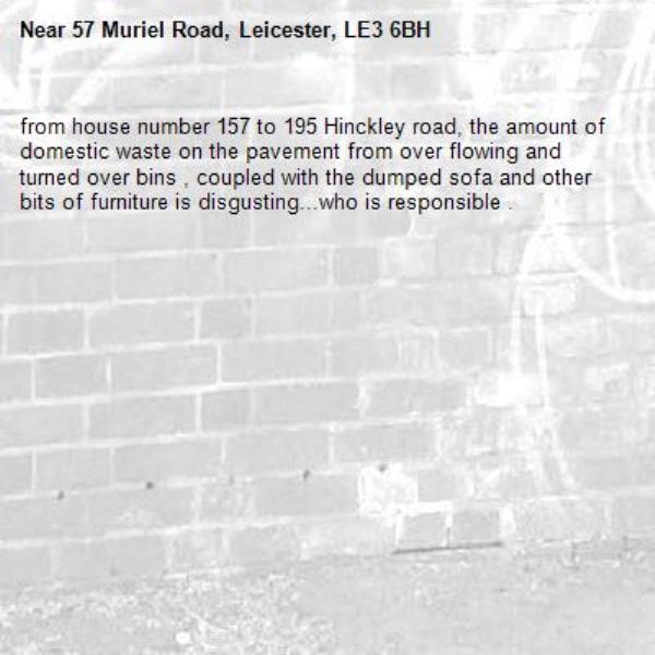 from house number 157 to 195 Hinckley road, the amount of domestic waste on the pavement from over flowing and turned over bins , coupled with the dumped sofa and other bits of furniture is disgusting...who is responsible .
-57 Muriel Road, Leicester, LE3 6BH