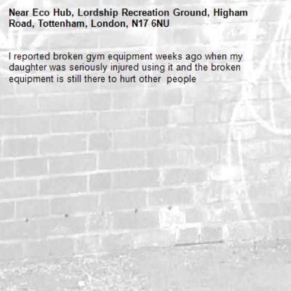 I reported broken gym equipment weeks ago when my daughter was seriously injured using it and the broken equipment is still there to hurt other  people -Eco Hub, Lordship Recreation Ground, Higham Road, Tottenham, London, N17 6NU